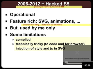 2006-2012 − Hacked S5
probably as everybody, I customized S5

Operational
Feature rich: SVG, animations, ...
presenter view, fitting, ... (better than any alternative)

But, used by me only
Some limitations

compiled
technically tricky (to code and for browser)
injection of style and js in SVG
Video format or MIME type is not supported.
Video format or MIME type is not supported.
0:00

00:39

 
