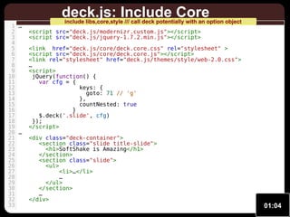 1 …
2
3
4
5
6
7
8
9
10
11
12
13
14
15
16
17
18
19
20 …
21
22
23
24
25
26
27
28
29
30
31
32
33

deck.js: Include Core

include libs,core,style /// call deck potentially with an option object

<script src="deck.js/modernizr.custom.js"></script>
<script src="deck.js/jquery-1.7.2.min.js"></script>
<link href="deck.js/core/deck.core.css" rel="stylesheet" >
<script src="deck.js/core/deck.core.js"></script>
<link rel="stylesheet" href="deck.js/themes/style/web-2.0.css">
…
<script>
jQuery(function() {
var cfg = {
keys: {
goto: 71 // 'g'
},
countNested: true
}
$.deck('.slide', cfg)
});
</script>
<div class="deck-container">
<section class="slide title-slide">
<h1>SoftShake is Amazing</h1>
</section>
<section class="slide">
<ul>
<li>…</li>
…
</ul>
</section>
…
</div>

01:04

 