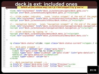 1 …
2
3
4
5
6
7
8
9
10
11
12
13
14
15
16
17 …
18
19
20
21
22
23
24
25
26
27
28
29
30
31

deck.js ext: included ones

default ext (the verbose way): css + js + html snippet /// try 'g' and 'm'

<link rel="stylesheet" href="deck.js/extensions/goto/deck.goto.css">
<script src="deck.js/extensions/goto/deck.goto.js"></script>

<!-- slide number indicator
(uses "status snippet" at the end of the page) <link rel="stylesheet" href="deck.js/extensions/status/deck.status.css">
<script src="deck.js/extensions/status/deck.status.js"></script>

<!-- navigation buttons
(uses "navigation snippet" at the end of the page) <link rel="stylesheet" href="deck.js/extensions/navigation/deck.navigation.css
<script src="deck.js/extensions/navigation/deck.navigation.js"></script>
<!-- slide selector by typing 'm' -->
<script src="deck.js/extensions/menu/deck.menu.js"></script>
<link rel="stylesheet" href="deck.js/extensions/menu/deck.menu.css">

<p class="deck-status">slide: <span class="deck-status-current"></span> / <spa
<!-- deck.goto snippet -->
<form action="." method="get" class="goto-form">
<label for="goto-slide">Go to slide:</label>
<input type="text" name="slidenum" id="goto-slide" list="goto-datalist">
<datalist id="goto-datalist"></datalist>
<input type="submit" value="Go">
</form>
<!-- deck.navigation snippet -->
<a href="#" class="deck-prev-link" title="Previous">←</a>
<a href="#" class="deck-next-link" title="Next">→</a>

01:16

 
