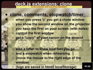 deck.js extensions: clone
to have presenter tools around the presentation

clone, comments, stopwatch/timer

when you press 'c' you get a clone window
you show the second window on the projector
you keep the first on your screen (with notes)
control the first window
get a "copy" of your cursor on the second
also a timer to know how fast you go
and a stopwatch when rehearsing
(move the mouse to the right edge of the
window)
(logs are saved in html5 localStorage)

01:24

 