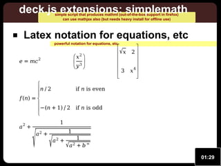 deck.js extensions: simplemath
simple script that produces mathml (out-of-the-box support in firefox)
can use mathjax also (but needs heavy install for offline use)

Latex notation for equations, etc
powerful notation for equations, etc.

e = mc

 x2 
 3
y 

2


n ∕ 2


f (n ) = 

− (n + 1) ∕ 2


a2 +

√



√ x 2 






4
3 x 





if n is even
if n is odd

1
a2 +

√

1

a2 +

1
√a 2 + b ∞
01:29

 