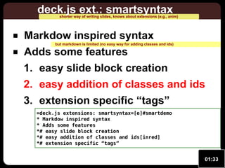 deck.js ext.: smartsyntax

shorter way of writing slides, knows about extensions (e.g., anim)

Markdow inspired syntax

but markdown is limited (no easy way for adding classes and ids)

Adds some features
1. easy slide block creation

2. easy addition of classes and ids
3. extension specific “tags”
=deck.js extensions: smartsyntax=[e]#smartdemo
* Markdow inspired syntax
* Adds some features
*# easy slide block creation
*# easy addition of classes and ids[inred]
*# extension specific “tags”

01:33

 