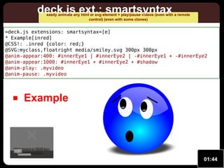 deck.js ext.: smartsyntax

easily animate any html or svg element + play/pause videos (even with a remote
control) (even with some clones)

=deck.js extensions: smartsyntax=[e]
* Example[inred]
@CSS!: .inred {color: red;}
@SVG:myclass,floatright media/smiley.svg 300px 300px
@anim-appear:400: #innerEye1 | #innerEye2 | -#innerEye1 + -#innerEye2
@anim-appear:1000: #innerEye1 + #innerEye2 + #shadow
@anim-play: .myvideo
@anim-pause: .myvideo

Example

Video format or MIME type
Video format or MIME type
0:00
is not supported.
is not supported.

01:44

 