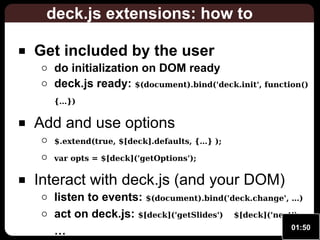 deck.js extensions: how to
Get included by the user

do initialization on DOM ready
deck.js ready: $(document).bind('deck.init', function()
{…})

Add and use options
$.extend(true, $[deck].defaults, {…} );
var opts = $[deck]('getOptions');

Interact with deck.js (and your DOM)

listen to events: $(document).bind('deck.change', …)
act on deck.js: $[deck]('getSlides') $[deck]('next')
01:50
…

 