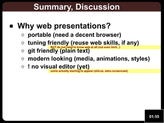 Summary, Discussion
Why web presentations?

portable (need a decent browser)
tuning friendly (reuse web skills, if any)
BUT do not need to know web at all (not even html...)
git friendly (plain text)
modern looking (media, animations, styles)
! no visual editor (yet)
some actually starting to appear (slid.es, dahu screencast)

01:55

 