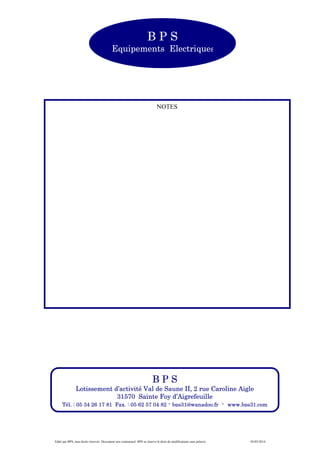 Edité par BPS, tous droits réservés. Document non contractuel. BPS se réserve le droit de modifications sans préavis. 05/05/2014
B P S
Equipements Electriques
NOTES
B P S
Lotissement d’activité Val de Saune II, 2 rue Caroline Aigle
31570 Sainte Foy d’Aigrefeuille
Tél. : 05 34 26 17 81 Fax. : 05 62 57 04 82 - bps31@wanadoo.fr - www.bps31.com
 