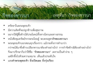 เหตุที่มา กิจของชาวนา 
•ศรัทธาในพระพุทธเจ้า 
•มีความคิดที่จะปลูกข้าวเพื่อสุขภาพ 
•อยากให้ผู้ซื้อข้าวได้ประโยชน์ทั้งทางโลกและทางธรรม 
•หนังสือขุมทรัพย์จากพระโอษฐ์ พบพระสูตรกิจของชาวนา 
•พระพุทธเจ้าบอกสอนทุกเรื่องราว แม้กระทั่งการทานาว่า กว่าจะได้มาซึ่งข้าวเปลือกชาวนาต้องทาอย่างไร? การกาจัดข้าวผีต้องทาอย่างไร? จึงมาปรึกษากันว่าใช้ชื่อ “กิจของชาวนา” เพราะเป็นคาง่าย ๆ แต่ลึกซึ้งไปด้วยความหมาย เห็นแล้วประทับใจ 
•และคาพระพุทธเจ้า ยิ่งเปิดเผย ยิ่งรุ่งเรือง  