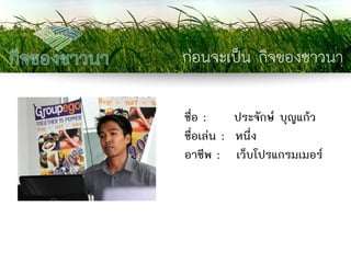 ก่อนจะเป็น กิจของชาวนา 
ชื่อ : ประจักษ์ บุญแก้ว 
ชื่อเล่น : หนึ่ง 
อาชีพ : เว็บโปรแกรมเมอร์  