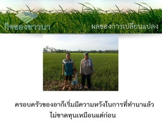 ผลของการเปลี่ยนแปลง 
ครอบครัวของอาก็เริ่มมีความหวังในการที่ทานาแล้ว ไม่ขาดทุนเหมือนแต่ก่อน  