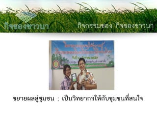 กิจกรรมของ กิจของชาวนา 
ขยายผลสู่ชุมชน : เป็นวิทยากรให้กับชุมชนที่สนใจ  