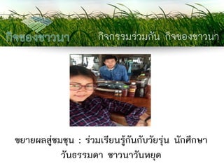 กิจกรรมร่วมกัน กิจของชาวนา 
ขยายผลสู่ชมชุน : ร่วมเรียนรู้กันกับวัยรุ่น นักศึกษา วันธรรมดา ชาวนาวันหยุด  