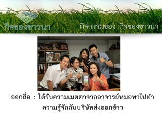 กิจกรรมของ กิจของชาวนา 
ออกสื่อ : ได้รับความเมตตาจากอาจารย์หมอพาไปทา ความรู้จักกับบริษัทส่งออกข้าว  