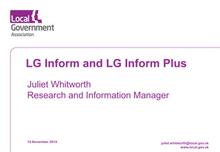 Date 
www.local.gov.uk 
LG Inform and LG Inform Plus 
Juliet Whitworth Research and Information Manager 
14 November 2014 
juliet.whitworth@local.gov.uk www.local.gov.uk  