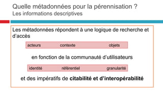 Le modèle d’information de l’OAIS :
les paquets d’information : la pérennisation
29
Information de provenance
Décrit l’origine du contenu d’information, qui en a la charge, et quel est
l’historique de ses modifications
• Information de contexte
• Décrit comment le contenu d’information s’articule avec d’autres
informations à l’extérieur du paquet
• Information d’identification
• Fournit un ou plusieurs identifiants ou systèmes d’identification
• Information de droits d’accès
• (Access Rights Information) : information qui identifie les restrictions
d’accès portant sur l’Information de contenu
• Information d’intégrité
• Protège le contenu d’information contre les altérations non
documentées
Informatio
n
d'accès
 