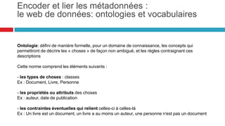 Ontologie: défini de manière formelle, pour un domaine de connaissance, les concepts qui
permettront de décrire les « choses » de façon non ambiguë, et les règles contraignant ces
descriptions
Cette norme comprend les éléments suivants :
- les types de choses : classes
Ex : Document, Livre, Personne
- les propriétés ou attributs des choses
Ex : auteur, date de publication
- les contraintes éventuelles qui relient celles-ci à celles-là
Ex : Un livre est un document, un livre a au moins un auteur, une personne n'est pas un document
Encoder et lier les métadonnées: le
web de données : ontologies et vocabulaires
36
 