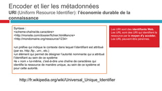 Syntaxe :
<scheme:chaîne/de.caractère>
<http://monsite.com/dossier/fichier.html#ancre>
<http://mondomaine.org/ressource/1234>
• un préfixe qui indique le contexte dans lequel
l’identifiant est attribué (par ex. http:,ftp:, urn:,
etc.)
• un élément qui permet de désigner l’autorité
nommante qui a attribué l’identifiant au sein de
ce système
• le « nom » lui-même, c'est-à-dire une chaîne de
caractères qui identifie la ressource de manière
unique, au sein de ce système et pour cette
autorité.
LES URI SONT DES IDENTIFIANTS WEB.
LES URL SONT DES URI QUI IDENTIFIENT LA
RESSOURCE PAR LE MOYEN D'Y
ACCÉDER.
LES URL PEUVENT ÊTRE PÉRENNES.
http://fr.wikipedia.org/wiki/Universal_Unique_Identifier
Encoder et lier les métadonnées: uri
(uniform resource identifier) : l’économie durable de la
connaissance
37
 