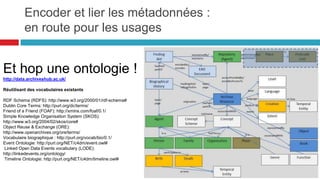 Generation (Génération)
Les activités génèrent de nouvelles entités. La génération permet de décrire l'origine des entités et
de répondre à des questions, comme par exemple : comment un document a-t-il été généré ?
Comment un résultat de calcul a-t-il été obtenu ? Comment une entité a-t-elle été modifiée ?
Comment un résultat a-t-il été validé ?
 
Usage (Utilisation)
Les activités utilisent également des entités. L'utilisation permet de préciser quelles sont les entités
qui ont participé à une activité, par exemple : les références utilisées pour créer un document, la
requête faite pour obtenir un résultat ou encore les flux entrants d'un processus informatique.
 
Communication (Communication)
La communication sert à décrire l'interdépendance entre deux activités. Quelles sont les activités qui
ont précédé l’activité actuelle ? Quelles sont les étapes nécessaires pour exécuter une requête ?
 Attribution (Attribution)
L'attribution est l'assignation d'une activité à un agent.
Elle permet de répondre à des questions comme par exemple : qui est l'auteur d'un document particulier ?
Quel logiciel a été utilisé pour générer tel résultat ? Qui a créé tel jeu de données ?
Encoder et lier les métadonnées
prov-o : les métadonnées de provenance
Les typages des relations
52
 