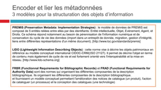 Le schéma SEDA permet de décrire les relations
entre les acteurs au cours des échanges (transfert, de
communication, de modification, d'élimination ou de
restitution d’archives).
•
• Il permet d'automatiser les procédures
d'échange d'information en décrivant les règles
contractuelles qui régissent le versement et la
prise en charge d'un paquet d'information.
•
• Les messages SEDA décrivent les contraintes
(format, support, identification) et fournissent un
historique des opérations effectuées (transfert,
réception, destruction, etc..)
•
• La grammaire XML permet de définir des règles
formelles vérifiables par les machines (est égal à, ne
peut pas être différent de, n'existe qu'en un seul
exemplaire, provient de, etc...)
Encoder et lier les métadonnées
seda: schéma d’échange des données
d’archivage
55
 