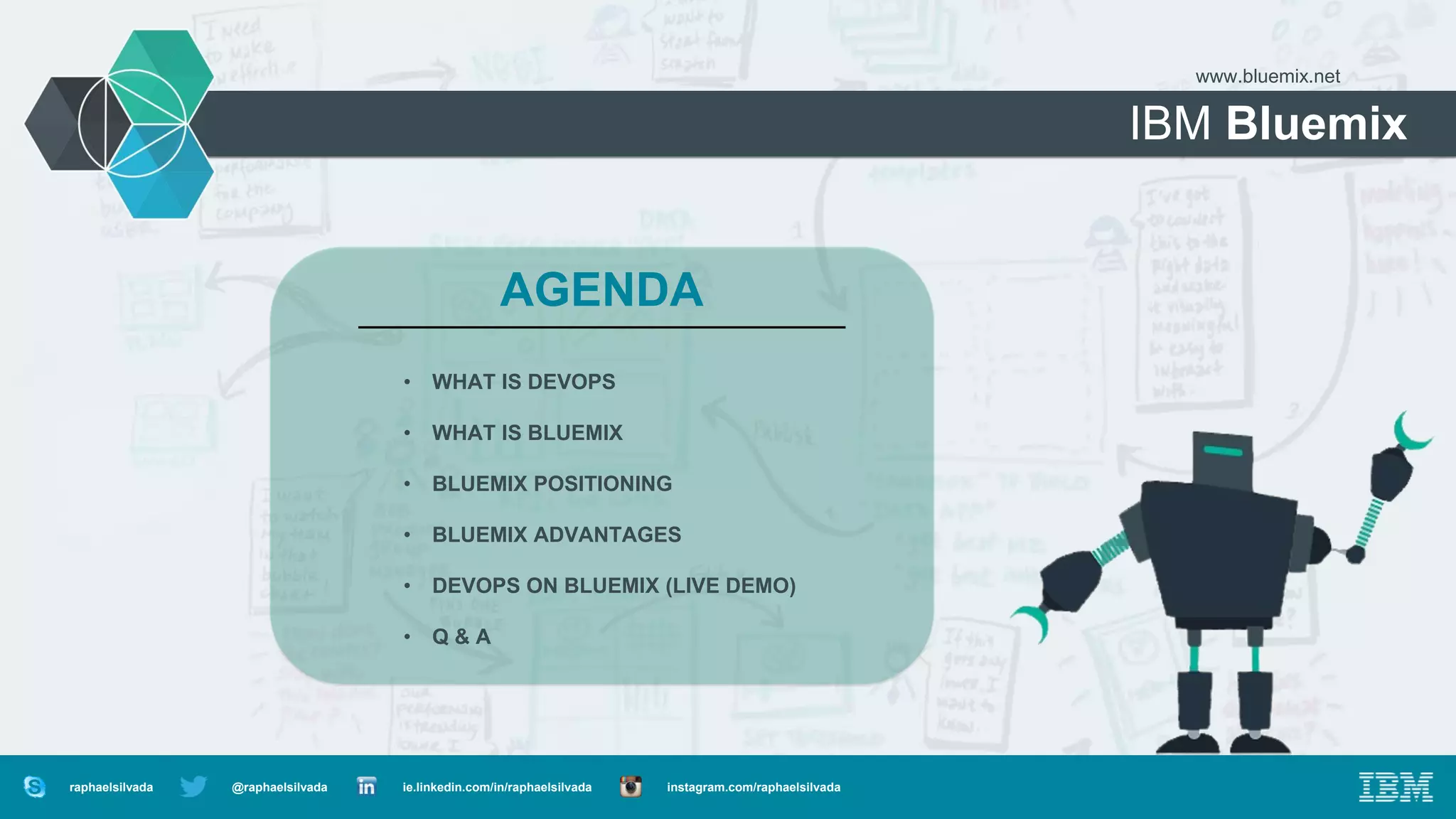 IBM Bluemix
www.bluemix.net
AGENDA
• WHAT IS DEVOPS
• WHAT IS BLUEMIX
• BLUEMIX POSITIONING
• BLUEMIX ADVANTAGES
• DEVOPS ON BLUEMIX (LIVE DEMO)
• Q & A
@raphaelsilvada ie.linkedin.com/in/raphaelsilvada instagram.com/raphaelsilvadaraphaelsilvada
 