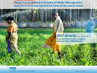Cover slide option 1 TitleGood Practices and Examples of Water Management
Options in Arid and Semi-Arid Parts of the Indus Basin
Arif Anwar PhD, PE, MASCE
Principal Researcher- Irrigation,
Head of Office IWMI Pakistan
 
