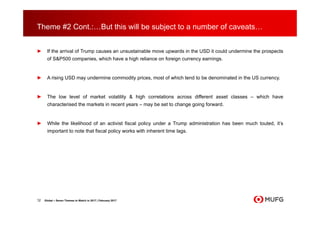 Theme #2 Cont.:…But this will be subject to a number of caveats…
► If the arrival of Trump causes an unsustainable move upwards in the USD it could undermine the prospects
of S&P500 companies, which have a high reliance on foreign currency earnings.
► A rising USD may undermine commodity prices, most of which tend to be denominated in the US currency.
► The low level of market volatility & high correlations across different asset classes – which have
characterised the markets in recent years – may be set to change going forward.
► While the likelihood of an activist fiscal policy under a Trump administration has been much touted, it’s
important to note that fiscal policy works with inherent time lags.
12 Global – Seven Themes to Watch in 2017 | February 2017
 