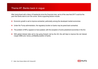 Theme #7: Banks back in vogue
After being faced with a litany of headwinds since the financial crisis, we’re of the view that 2017 could be the
year that banks start to turn the corner. Some supporting factors include:
► Economic growth is set to improve somewhat, particularly among the developed market economies.
► Under the Trump administration, the regulatory burden on banks may be pared back somewhat.
► The problem of NPLs appears to have peaked, with the exception of some peripheral economies in the EU.
► With global interest rates set to rise going forward, led by the US, this will help to improve the net interest
margin (NIM) and, hence, profitability position of banks.
21 Global – Seven Themes to Watch in 2017 | February 2017
 