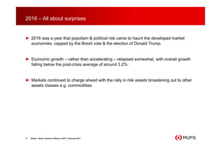 2016 – All about surprises
► 2016 was a year that populism & political risk came to haunt the developed market
economies, capped by the Brexit vote & the election of Donald Trump.
► Economic growth – rather than accelerating – relapsed somewhat, with overall growth
falling below the post-crisis average of around 3.2%.
► Markets continued to charge ahead with the rally in risk assets broadening out to other
assets classes e.g. commodities.
4 Global – Seven Themes to Watch in 2017 | February 2017
 