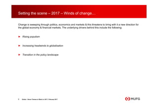 Setting the scene – 2017 – Winds of change…
Change is sweeping through politics, economics and markets & this threatens to bring with it a new direction for
the global economy & financial markets. The underlying drivers behind this include the following:
► Rising populism
► Increasing headwinds to globalisation
► Transition in the policy landscape
6 Global – Seven Themes to Watch in 2017 | February 2017
 