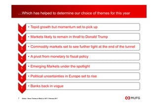 …Which has helped to determine our choice of themes for this year
7 Global – Seven Themes to Watch in 2017 | February 2017
1.
• Tepid growth but momentum set to pick up
2.
• Markets likely to remain in thrall to Donald Trump
3.
• Commodity markets set to see further light at the end of the tunnel
4.
• A pivot from monetary to fiscal policy
5.
• Emerging Markets under the spotlight
6.
• Political uncertainties in Europe set to rise
7.
• Banks back in vogue
 