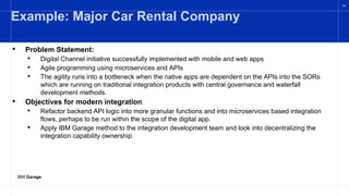 IBM Garage
14
Example: Major Car Rental Company
• Problem Statement:
• Digital Channel initiative successfully implemented with mobile and web apps
• Agile programming using microservices and APIs
• The agility runs into a bottleneck when the native apps are dependent on the APIs into the SORs
which are running on traditional integration products with central governance and waterfall
development methods.
• Objectives for modern integration
• Refactor backend API logic into more granular functions and into microservices based integration
flows, perhaps to be run within the scope of the digital app.
• Apply IBM Garage method to the integration development team and look into decentralizing the
integration capability ownership.
 