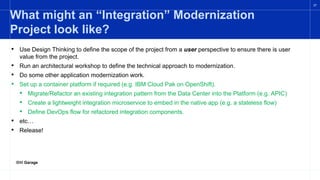 IBM Garage
27
What might an “Integration” Modernization
Project look like?
• Use Design Thinking to define the scope of the project from a user perspective to ensure there is user
value from the project.
• Run an architectural workshop to define the technical approach to modernization.
• Do some other application modernization work.
• Set up a container platform if required (e.g. IBM Cloud Pak on OpenShift).
• Migrate/Refactor an existing integration pattern from the Data Center into the Platform (e.g. APIC)
• Create a lightweight integration microservice to embed in the native app (e.g. a stateless flow)
• Define DevOps flow for refactored integration components.
• etc…
• Release!
 
