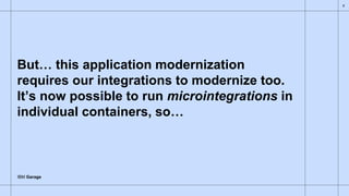 IBM Garage
But… this application modernization
requires our integrations to modernize too.
It’s now possible to run microintegrations in
individual containers, so…
8
 