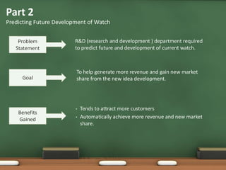 Part 2
Predicting Future Development of Watch
Problem
Statement
R&D (research and development ) department required
to predict future and development of current watch.
Goal
To help generate more revenue and gain new market
share from the new idea development.
Benefits
Gained
• Tends to attract more customers
• Automatically achieve more revenue and new market
share.
 