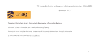 Adoption Blockchain Smart Contracts in Developing Information Systems
Speaker: Mahdi Fahmideh (PhD in Information Systems)
Senior Lecturer in Cyber Security, University of Southern Queensland (UniSQ), Australia
E-email: Mahdi dot Fahmideh at usq.edu.au
1
7th Iranian Conference on Advances in Enterprise Architecture (ICAEA 2023)
November 2023
 