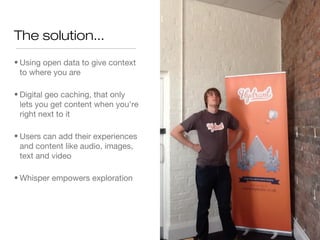 The solution...
• Using open data to give context
to where you are – Connected
and aware
• Digital geo caching, that only
lets you get content when you're
right next to it - Authentic
• Users can add their experiences
and content like audio, images,
text and video – Users as
content makers
• Whisper empowers exploration
–incentivising curiosity
 
