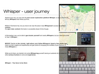 Whisper - user journey
Ahead of your trip, you pop onto the new social exploration
platform Whisper, to see if anyone has left any Whispers near
where you'll be...
RESULT! Someone has, but you have to be near the place it was
Whispered to access the unique content,
the open data context information is accessible ahead of time
though..
In Birmingham now, you're able to geo-locate yourself and nearby
Whispers, but you need to be close to 'hear' a Whisper…
WOOO! You're in the vicinity, right where your fellow
Whisperer stood a few weeks ago, check out their insights and
experiences and gain points for escaping the confides of your bedroom
to chase Whispers :)
While you're there, you decide to do some Whispering yourself,
leaving an authentic bit of content for other curious humans to come
and experience.
Whisper - You have to be there
 