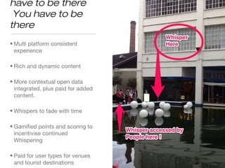 Vision for the future
Whisper. You have to be
there
• Multi platform consistent
experience
• Rich and dynamic content
• More contextual open data
integrated, plus paid for added
content.
• Whispers to fade with time
• Gamified points and scoring to
incentivise continued
Whispering
• Paid for user types for venues
and tourist destinations
 