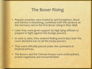 The Boxer Rising
 Popular anxieties were fueled by anti-foreignism, flood
and famine in Shandong, combined with the advance of
the Germans, led to the first Boxer rising in May 1898.
 Later they were given support by high Qing officials to
prepare to fight against the foreign powers.
 In June 13 1900, they entered Beijing and 8 days later the
court declared war on all the treaty powers.
 They were officially placed under the command of
imperial princes.
 The Boxers and the Chinese troops were undisciplined,
poorly-organized, and uncoordinated.
 