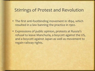 Stirrings of Protest and Revolution
 The first anti-footbinding movement in 1894, which
resulted in a law banning the practice in 1902.
 Expressions of public opinion, protests at Russia’s
refusal to leave Manchuria, a boycott against the US,
and a boycott against Japan as well as movement to
regain railway rights.
 