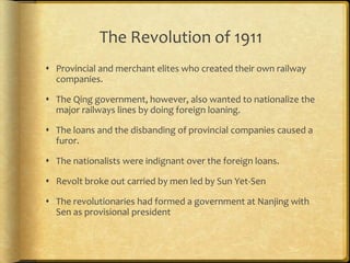 The Revolution of 1911
 Provincial and merchant elites who created their own railway
companies.
 The Qing government, however, also wanted to nationalize the
major railways lines by doing foreign loaning.
 The loans and the disbanding of provincial companies caused a
furor.
 The nationalists were indignant over the foreign loans.
 Revolt broke out carried by men led by Sun Yet-Sen
 The revolutionaries had formed a government at Nanjing with
Sen as provisional president
 