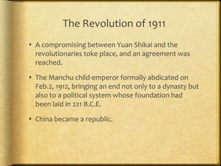 The Revolution of 1911
 A compromising between Yuan Shikai and the
revolutionaries toke place, and an agreement was
reached.
 The Manchu child-emperor formally abdicated on
Feb.2, 1912, bringing an end not only to a dynasty but
also to a political system whose foundation had
been laid in 221 B.C.E.
 China became a republic.
 