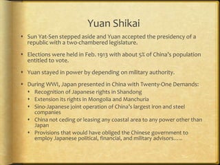 Yuan Shikai
 Sun Yat-Sen stepped aside and Yuan accepted the presidency of a
republic with a two-chambered legislature.
 Elections were held in Feb. 1913 with about 5% of China’s population
entitled to vote.
 Yuan stayed in power by depending on military authority.
 During WWI, Japan presented in China with Twenty-One Demands:
 Recognition of Japanese rights in Shandong
 Extension its rights in Mongolia and Manchuria
 Sino-Japanese joint operation of China’s largest iron and steel
companies
 China not ceding or leasing any coastal area to any power other than
Japan
 Provisions that would have obliged the Chinese government to
employ Japanese political, financial, and military advisors…..
 