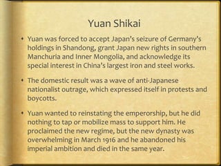 Yuan Shikai
 Yuan was forced to accept Japan’s seizure of Germany’s
holdings in Shandong, grant Japan new rights in southern
Manchuria and Inner Mongolia, and acknowledge its
special interest in China’s largest iron and steel works.
 The domestic result was a wave of anti-Japanese
nationalist outrage, which expressed itself in protests and
boycotts.
 Yuan wanted to reinstating the emperorship, but he did
nothing to tap or mobilize mass to support him. He
proclaimed the new regime, but the new dynasty was
overwhelming in March 1916 and he abandoned his
imperial ambition and died in the same year.
 