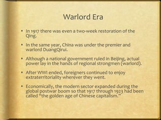 Warlord Era
 In 1917 there was even a two-week restoration of the
Qing.
 In the same year, China was under the premier and
warlord DuangQirui.
 Although a national government ruled in Beijing, actual
power lay in the hands of regional strongmen (warlord).
 After WWI ended, foreigners continued to enjoy
extraterritoriality wherever they went.
 Economically, the modern sector expanded during the
global postwar boom so that 1917 through 1923 had been
called “the golden age of Chinese capitalism.”
 