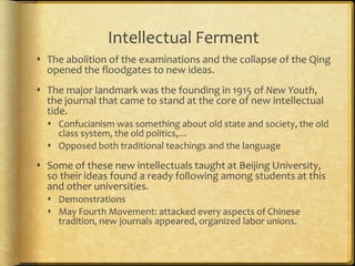 Intellectual Ferment
 The abolition of the examinations and the collapse of the Qing
opened the floodgates to new ideas.
 The major landmark was the founding in 1915 of New Youth,
the journal that came to stand at the core of new intellectual
tide.
 Confucianism was something about old state and society, the old
class system, the old politics,…
 Opposed both traditional teachings and the language
 Some of these new intellectuals taught at Beijing University,
so their ideas found a ready following among students at this
and other universities.
 Demonstrations
 May Fourth Movement: attacked every aspects of Chinese
tradition, new journals appeared, organized labor unions.
 