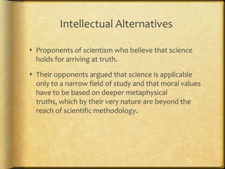 Intellectual Alternatives
 Proponents of scientism who believe that science
holds for arriving at truth.
 Their opponents argued that science is applicable
only to a narrow field of study and that moral values
have to be based on deeper metaphysical
truths, which by their very nature are beyond the
reach of scientific methodology.
 