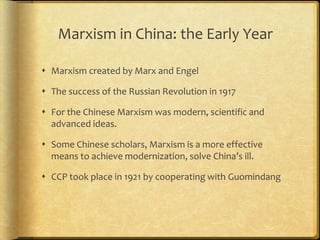 Marxism in China: the Early Year
 Marxism created by Marx and Engel
 The success of the Russian Revolution in 1917
 For the Chinese Marxism was modern, scientific and
advanced ideas.
 Some Chinese scholars, Marxism is a more effective
means to achieve modernization, solve China’s ill.
 CCP took place in 1921 by cooperating with Guomindang
 