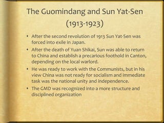 The Guomindang and Sun Yat-Sen
(1913-1923)
 After the second revolution of 1913 Sun Yat-Sen was
forced into exile in Japan.
 After the death of Yuan Shikai, Sun was able to return
to China and establish a precarious foothold in Canton,
depending on the local warlord.
 He was ready to work with the Communists, but in his
view China was not ready for socialism and immediate
task was the national unity and independence.
 The GMD was recognized into a more structure and
disciplined organization
 