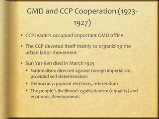 GMD and CCP Cooperation (1923-
1927)
 CCP leaders occupied important GMD office
 The CCP devoted itself mainly to organizing the
urban labor movement
 Sun Yat-Sen died in March 1925
 Nationalism: directed against foreign imperialism,
provided self-determination
 Democracy: popular elections, referendum
 The people’s livelihood: egalitarianism (equality) and
economic development.
 