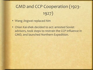 GMD and CCP Cooperation (1923-
1927)
 Wang Jingwei replaced him
 Chian Kai-shek decided to act: arrested Soviet
advisors, took steps to restrain the CCP influence in
GMD, and launched Northern Expedition.
 